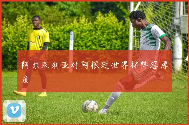 阿尔及利亚对阿根廷世界杯阵容厚度