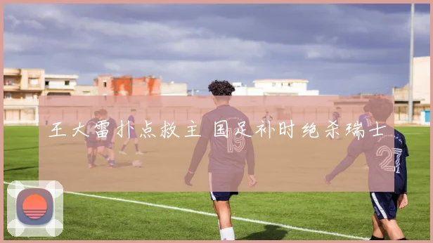 王大雷扑点救主 国足补时绝杀瑞士