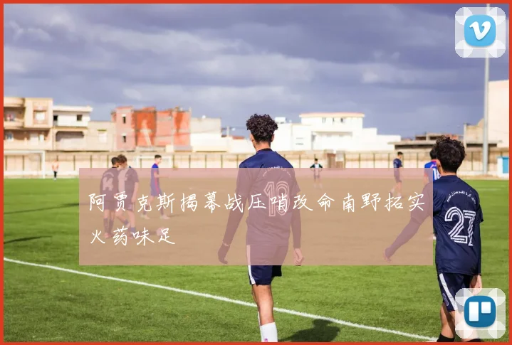 阿贾克斯揭幕战压哨改命南野拓实火药味足