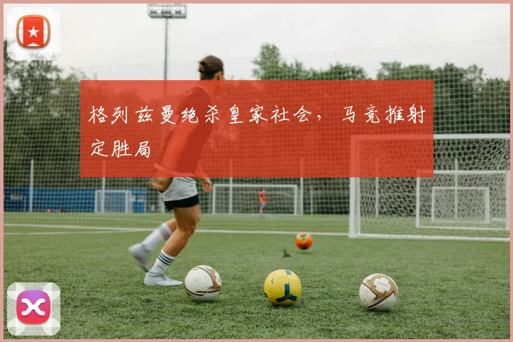 格列兹曼绝杀皇家社会,马竞推射定胜局