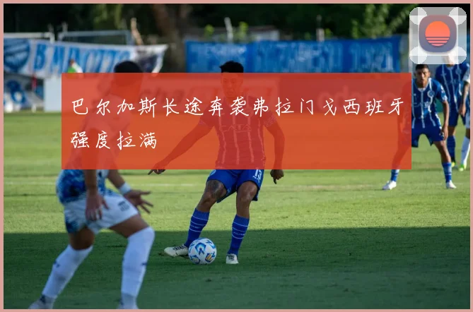 巴尔加斯长途奔袭弗拉门戈西班牙强度拉满