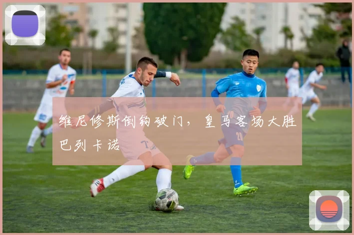 维尼修斯倒钩破门，皇马客场大胜巴列卡诺