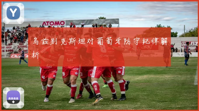 乌兹别克斯坦对葡萄牙防守纪律解析