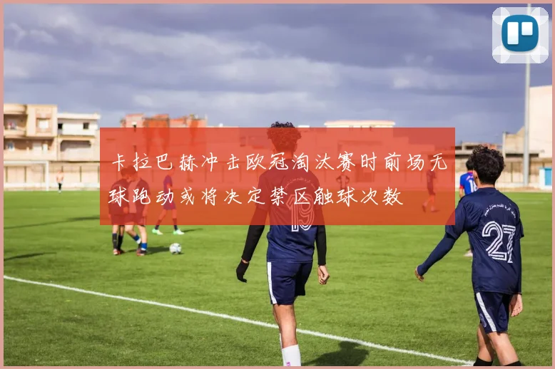 卡拉巴赫冲击欧冠淘汰赛时前场无球跑动或将决定禁区触球次数