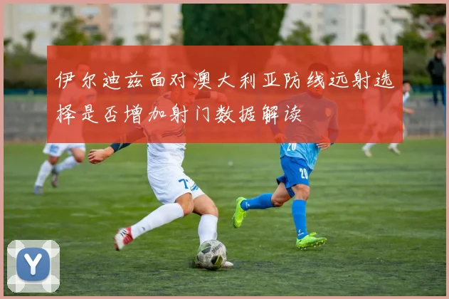 伊尔迪兹面对澳大利亚防线远射选择是否增加射门数据解读
