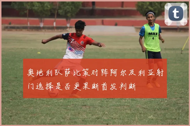 奥地利队萨比策对阵阿尔及利亚射门选择是否更果断首发判断