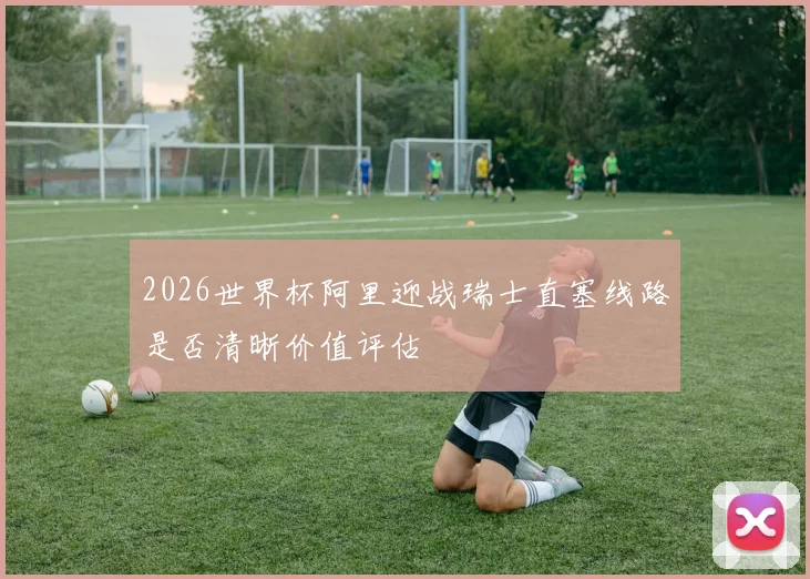 2026世界杯阿里迎战瑞士直塞线路是否清晰价值评估