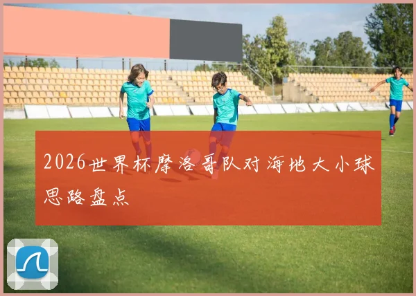 2026世界杯摩洛哥队对海地大小球思路盘点