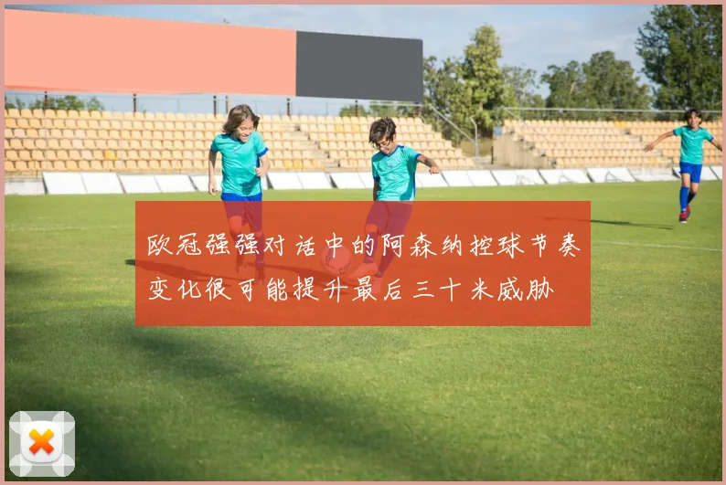 欧冠强强对话中的阿森纳控球节奏变化很可能提升最后三十米威胁