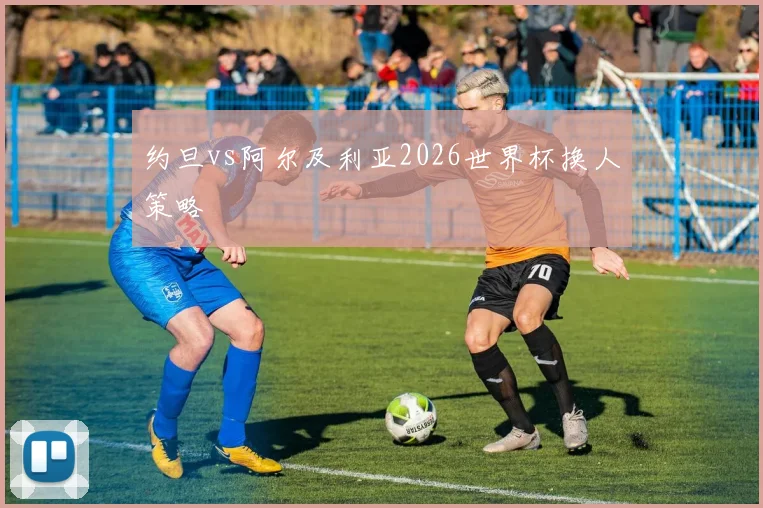 约旦vs阿尔及利亚2026世界杯换人策略