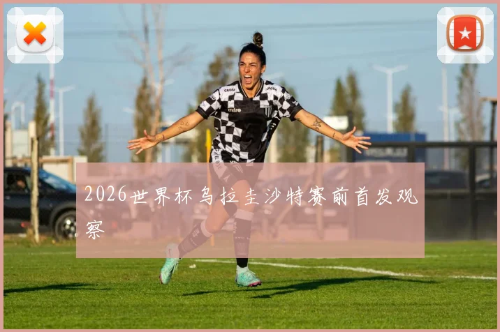2026世界杯乌拉圭沙特赛前首发观察