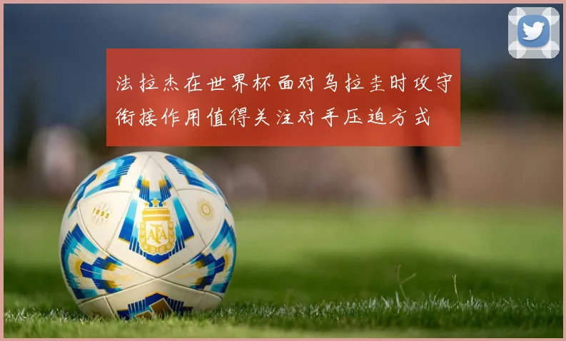 法拉杰在世界杯面对乌拉圭时攻守衔接作用值得关注对手压迫方式