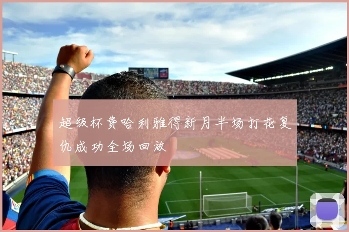 超级杯费哈利雅得新月半场打花复仇成功全场回放