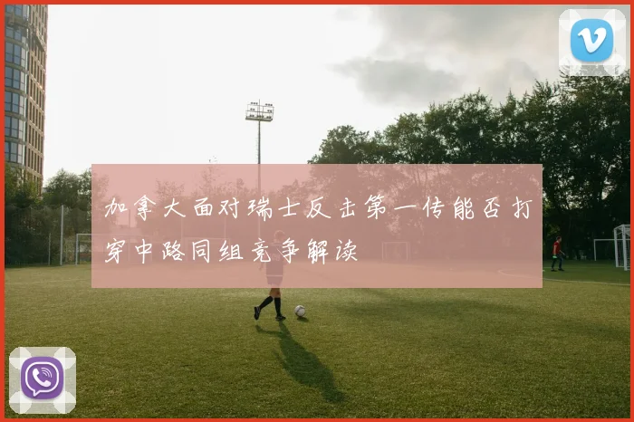 加拿大面对瑞士反击第一传能否打穿中路同组竞争解读