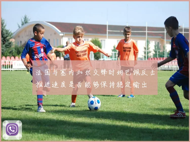 法国与塞内加尔交锋时姆巴佩反击推进速度是否能够保持稳定输出