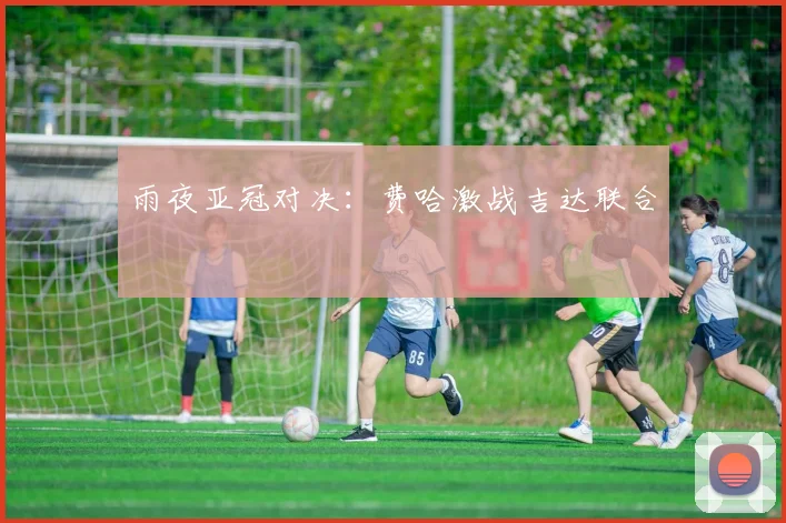 雨夜亚冠对决：费哈激战吉达联合