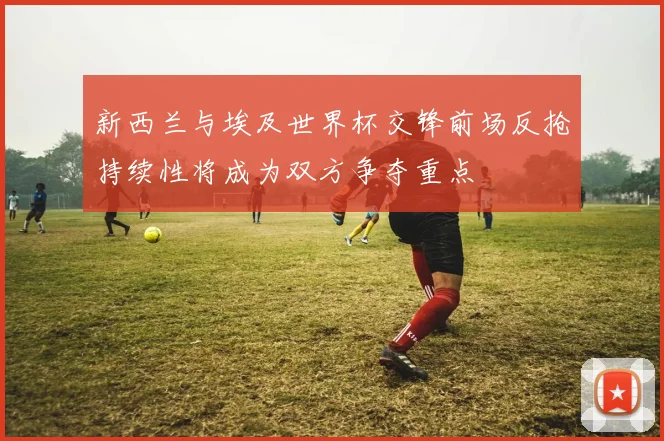 新西兰与埃及世界杯交锋前场反抢持续性将成为双方争夺重点