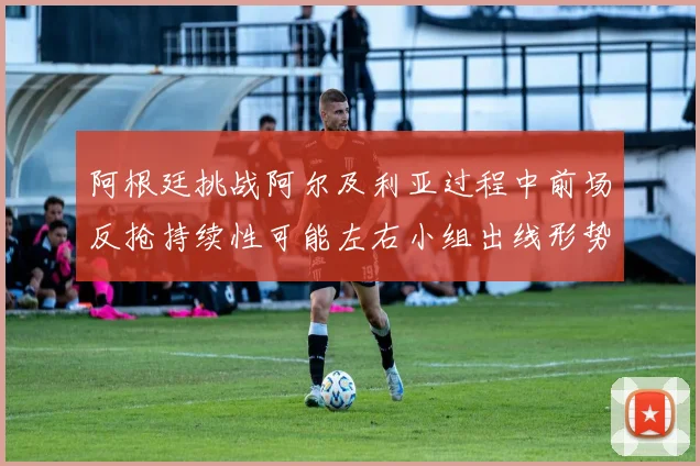 阿根廷挑战阿尔及利亚过程中前场反抢持续性可能左右小组出线形势