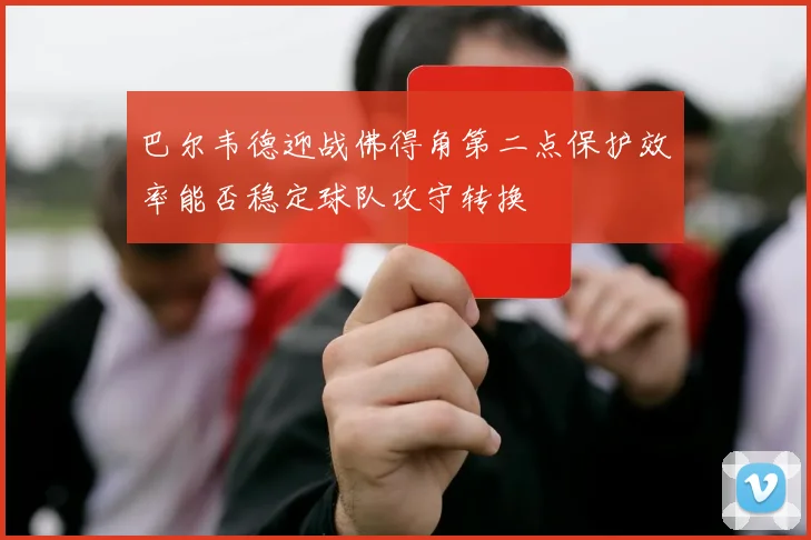 巴尔韦德迎战佛得角第二点保护效率能否稳定球队攻守转换