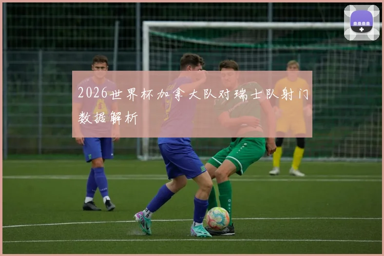 2026世界杯加拿大队对瑞士队射门数据解析