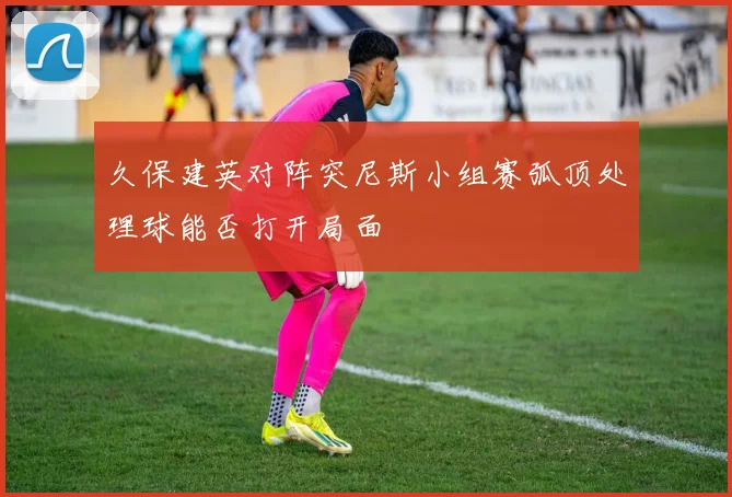 久保建英对阵突尼斯小组赛弧顶处理球能否打开局面