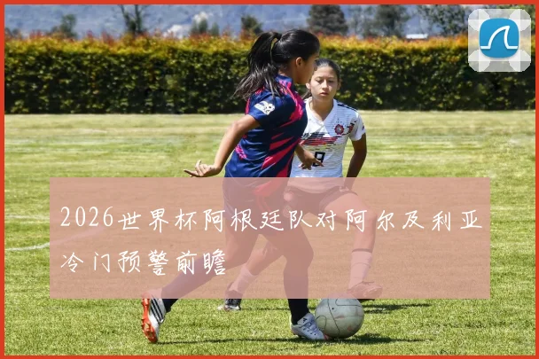 2026世界杯阿根廷队对阿尔及利亚冷门预警前瞻