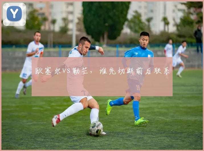 欧塞尔vs勒芒，谁先切断前后联系
