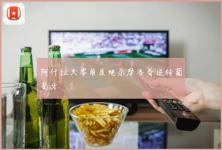 阿什拉夫零角度绝杀摩洛哥逆转葡萄牙