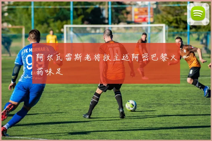 阿尔瓦雷斯老将救主迈阿密巴黎火药味足