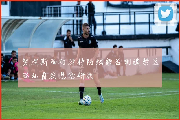 努涅斯面对沙特防线能否制造禁区混乱首发悬念研判