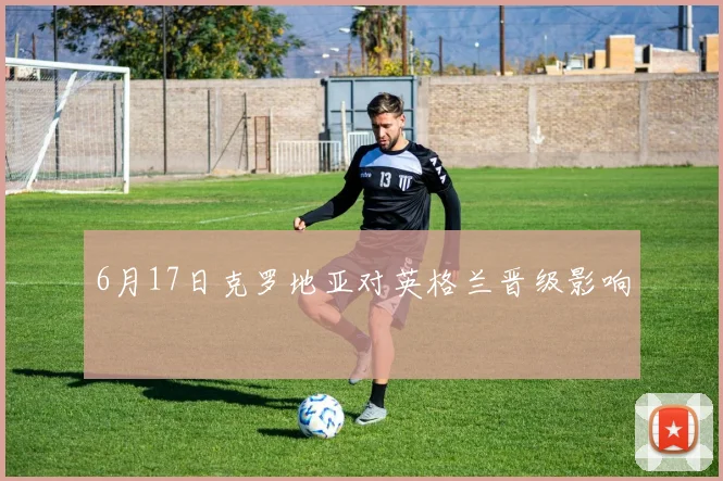 6月17日克罗地亚对英格兰晋级影响