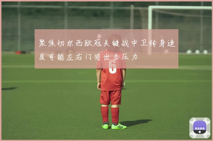 聚焦切尔西欧冠关键战中卫转身速度可能左右门将出击压力