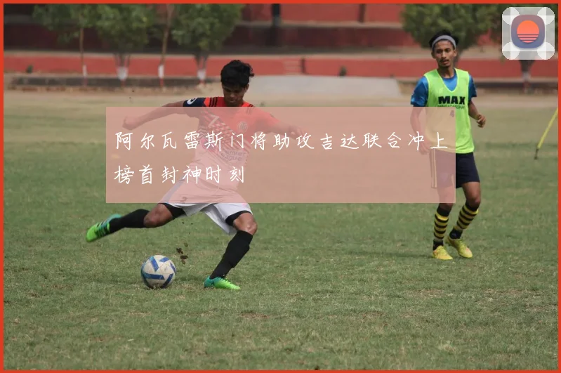 阿尔瓦雷斯门将助攻吉达联合冲上榜首封神时刻