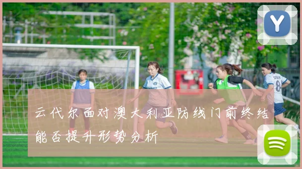 云代尔面对澳大利亚防线门前终结能否提升形势分析